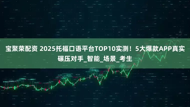 宝聚荣配资 2025托福口语平台TOP10实测！5大爆款APP真实碾压对手_智能_场景_考生
