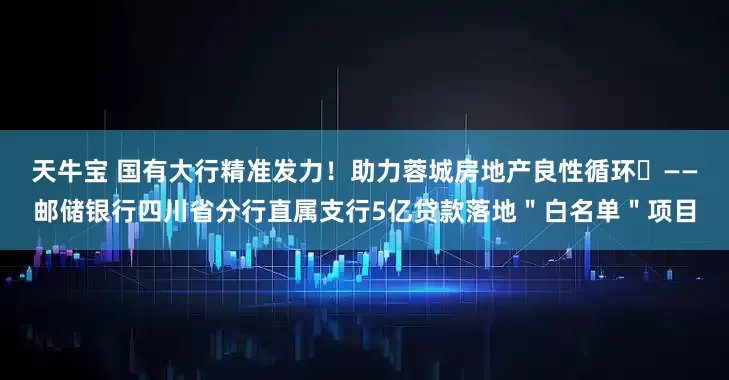 天牛宝 国有大行精准发力！助力蓉城房地产良性循环​——邮储银行四川省分行直属支行5亿贷款落地＂白名单＂项目