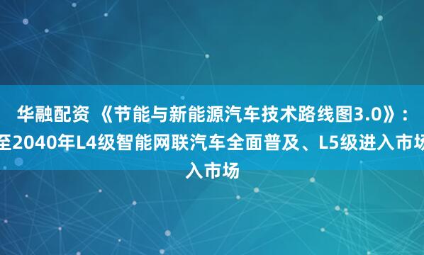 华融配资 《节能与新能源汽车技术路线图3.0》：至2040年L4级智能网联汽车全面普及、L5级进入市场