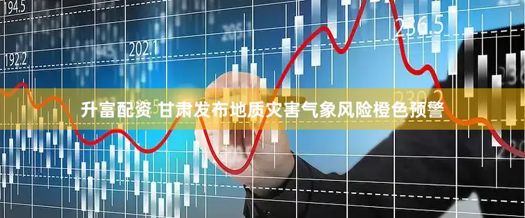 升富配资 甘肃发布地质灾害气象风险橙色预警