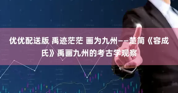 优优配送版 禹迹茫茫 画为九州——楚简《容成氏》禹画九州的考古学观察