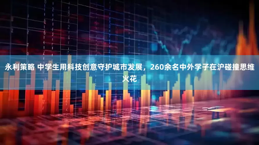 永利策略 中学生用科技创意守护城市发展，260余名中外学子在沪碰撞思维火花